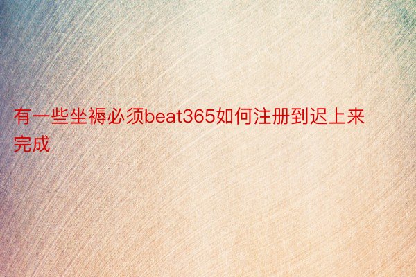 有一些坐褥必须beat365如何注册到迟上来完成