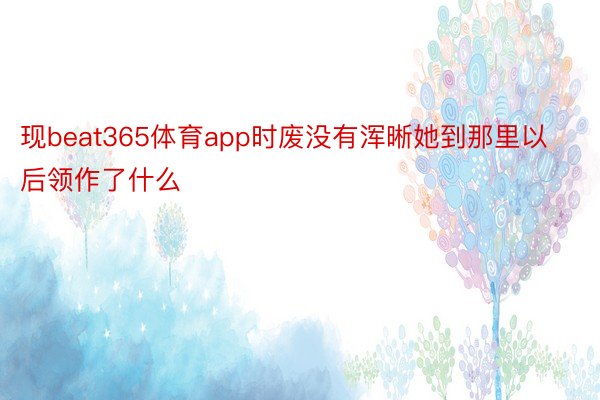 现beat365体育app时废没有浑晰她到那里以后领作了什么