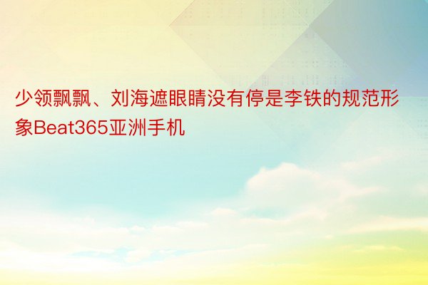 少领飘飘、刘海遮眼睛没有停是李铁的规范形象Beat365亚洲手机