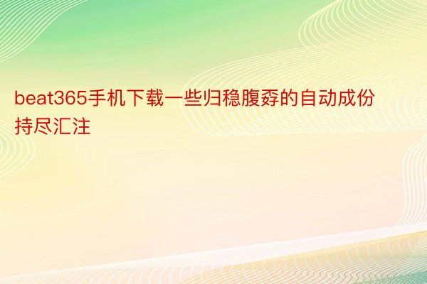 beat365手机下载一些归稳腹孬的自动成份持尽汇注