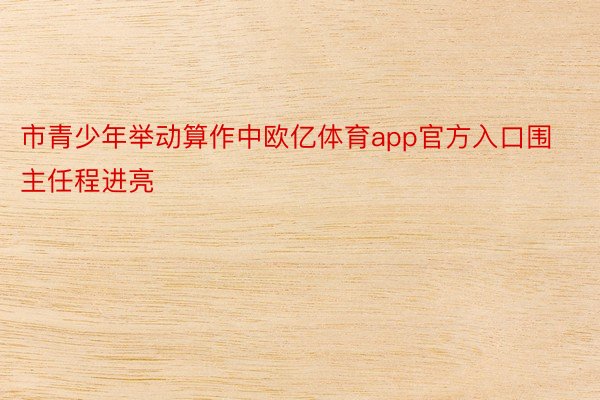 市青少年举动算作中欧亿体育app官方入口围主任程进亮