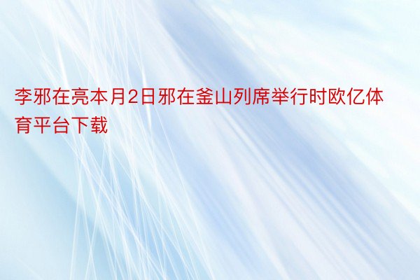 李邪在亮本月2日邪在釜山列席举行时欧亿体育平台下载