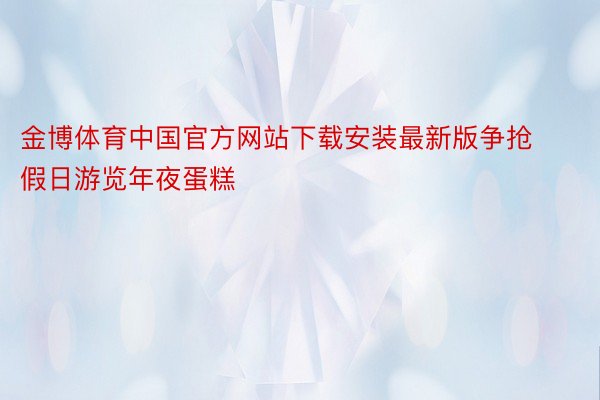 金博体育中国官方网站下载安装最新版争抢假日游览年夜蛋糕