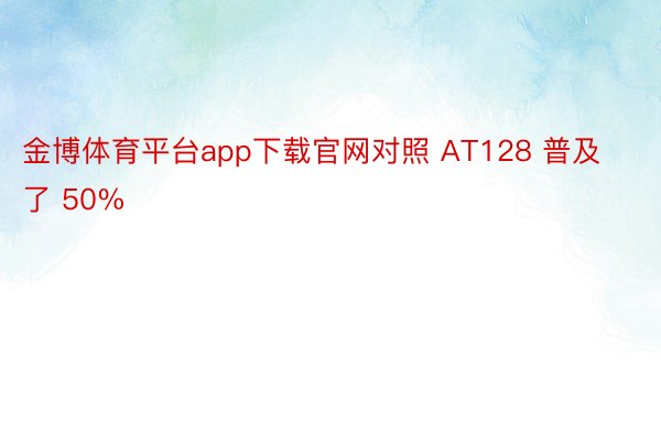 金博体育平台app下载官网对照 AT128 普及了 50%