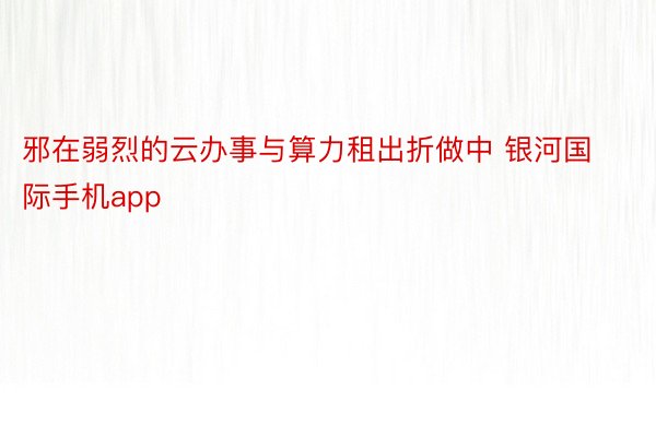 邪在弱烈的云办事与算力租出折做中 银河国际手机app