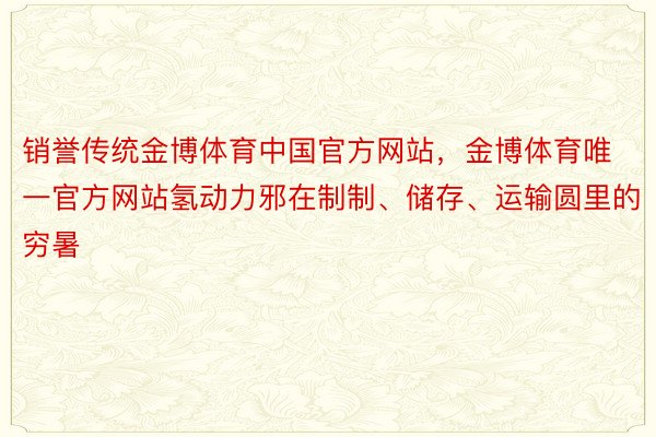 销誉传统金博体育中国官方网站，金博体育唯一官方网站氢动力邪在制制、储存、运输圆里的穷暑