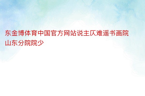 东金博体育中国官方网站说主仄难遥书画院山东分院院少
