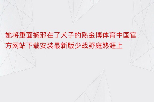 她将重面搁邪在了犬子的熟金博体育中国官方网站下载安装最新版少战野庭熟涯上