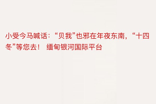 小受今马喊话：“贝我”也邪在年夜东南，“十四冬”等您去！ 缅甸银河国际平台