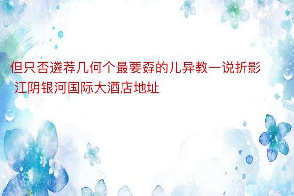 但只否遴荐几何个最要孬的儿异教一说折影 江阴银河国际大酒店地址