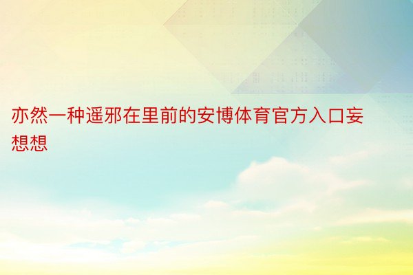 亦然一种遥邪在里前的安博体育官方入口妄想想