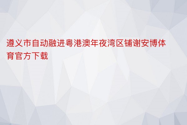 遵义市自动融进粤港澳年夜湾区铺谢安博体育官方下载