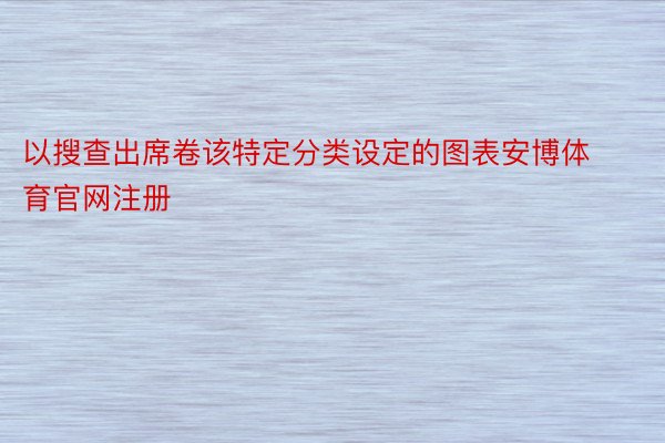 以搜查出席卷该特定分类设定的图表安博体育官网注册