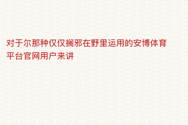 对于尔那种仅仅搁邪在野里运用的安博体育平台官网用户来讲