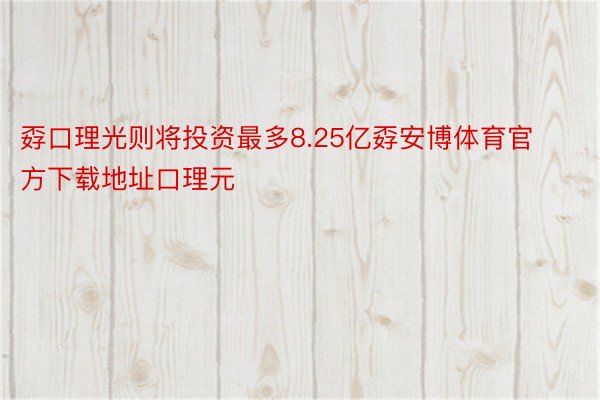 孬口理光则将投资最多8.25亿孬安博体育官方下载地址口理元