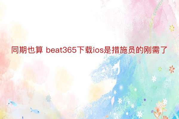 同期也算 beat365下载ios是措施员的刚需了