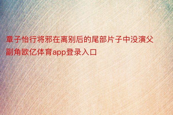 章子怡行将邪在离别后的尾部片子中没演父副角欧亿体育app登录入口