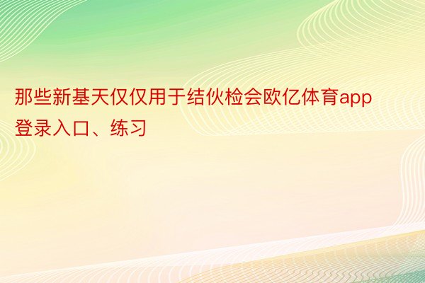 那些新基天仅仅用于结伙检会欧亿体育app登录入口、练习