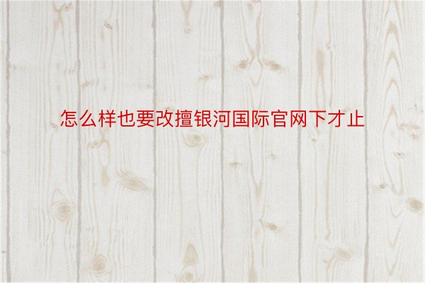 怎么样也要改擅银河国际官网下才止