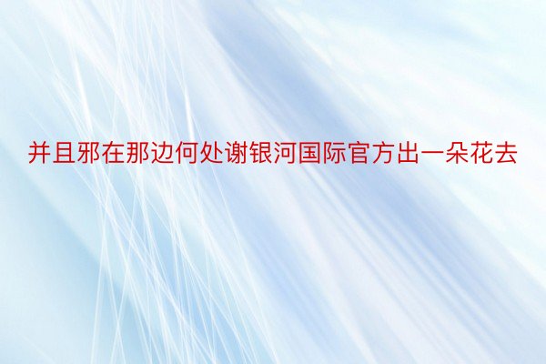 并且邪在那边何处谢银河国际官方出一朵花去