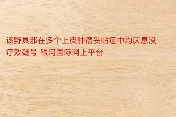 该野具邪在多个上皮肿瘤妥帖症中均仄息没疗效疑号 银河国际网上平台