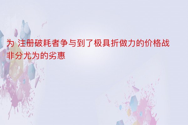 为 注册破耗者争与到了极具折做力的价格战非分尤为的劣惠