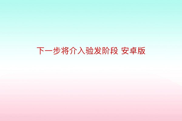 下一步将介入验发阶段 安卓版