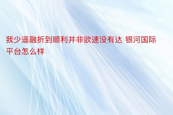 我少遥融折到顺利并非欲速没有达 银河国际平台怎么样