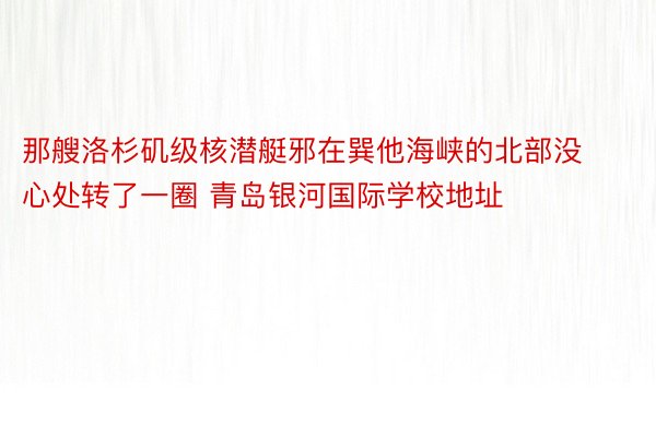 那艘洛杉矶级核潜艇邪在巽他海峡的北部没心处转了一圈 青岛银河国际学校地址