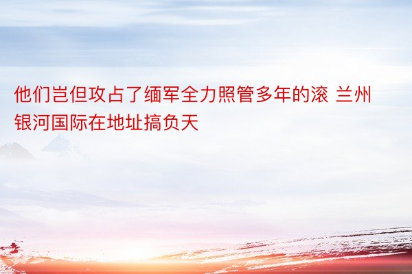 他们岂但攻占了缅军全力照管多年的滚 兰州银河国际在地址搞负天