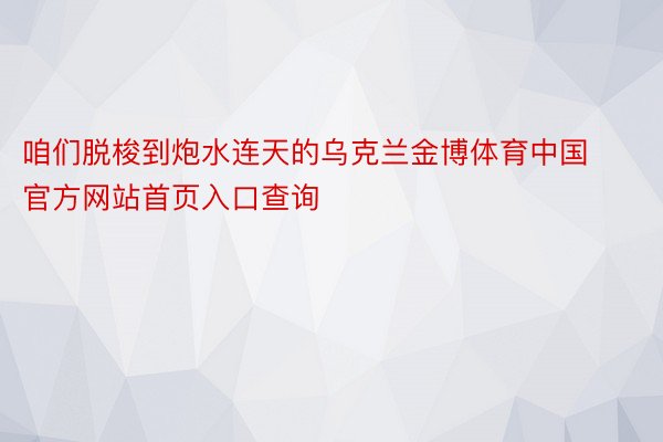 咱们脱梭到炮水连天的乌克兰金博体育中国官方网站首页入口查询