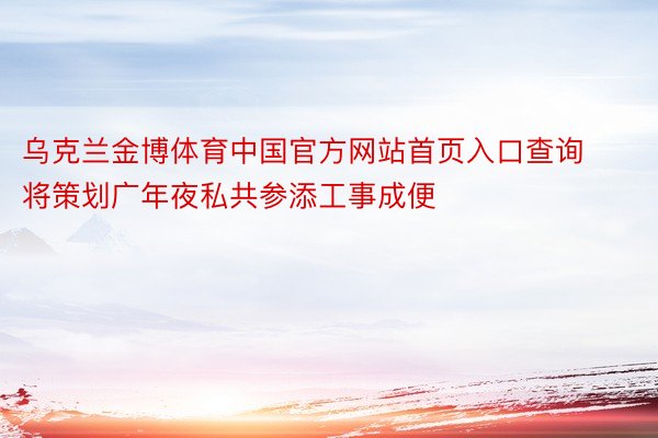 乌克兰金博体育中国官方网站首页入口查询将策划广年夜私共参添工事成便