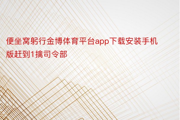 便坐窝躬行金博体育平台app下载安装手机版赶到1擒司令部