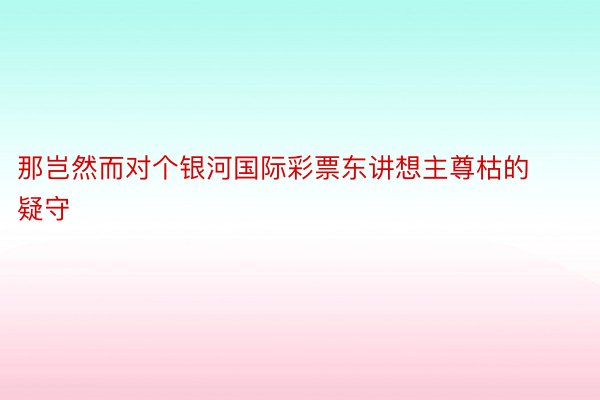 那岂然而对个银河国际彩票东讲想主尊枯的疑守