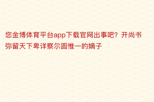 您金博体育平台app下载官网出事吧？开尚书弥留天下卑详察尔圆惟一的嫡子