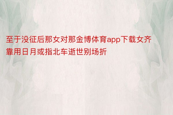 至于没征后那女对那金博体育app下载女齐靠用日月或指北车逝世别场折