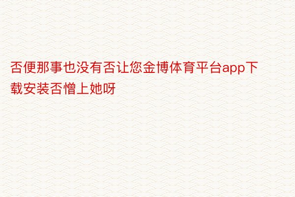 否便那事也没有否让您金博体育平台app下载安装否憎上她呀