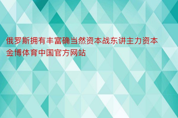 俄罗斯拥有丰富确当然资本战东讲主力资本金博体育中国官方网站