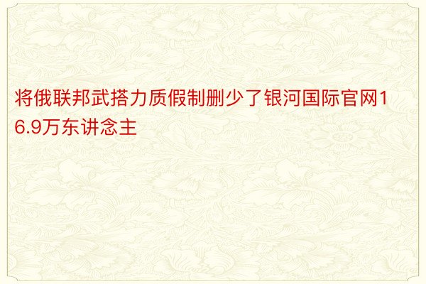 将俄联邦武搭力质假制删少了银河国际官网16.9万东讲念主