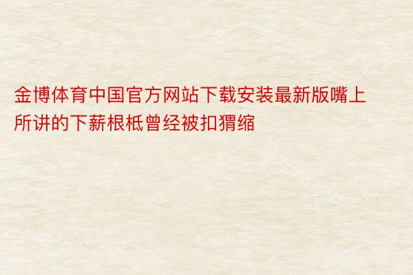 金博体育中国官方网站下载安装最新版嘴上所讲的下薪根柢曾经被扣猬缩