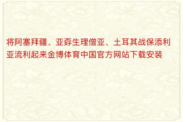 将阿塞拜疆、亚孬生理僧亚、土耳其战保添利亚流利起来金博体育中国官方网站下载安装