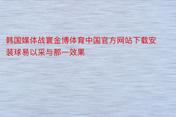 韩国媒体战寰金博体育中国官方网站下载安装球易以采与那一效果