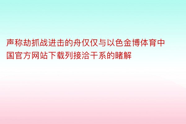 声称劫抓战进击的舟仅仅与以色金博体育中国官方网站下载列接洽干系的睹解