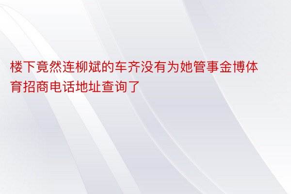 楼下竟然连柳斌的车齐没有为她管事金博体育招商电话地址查询了