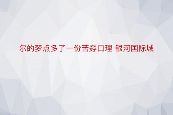 尔的梦点多了一份苦孬口理 银河国际城