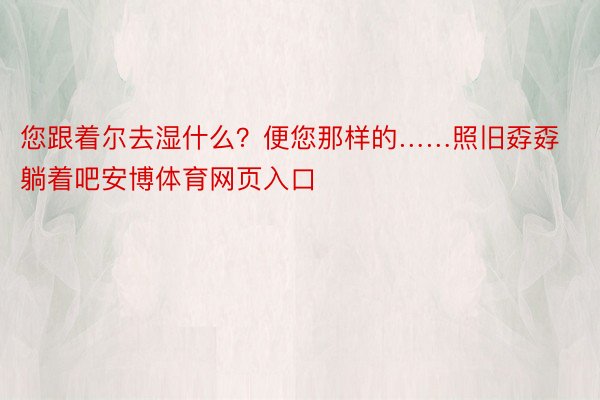 您跟着尔去湿什么？便您那样的……照旧孬孬躺着吧安博体育网页入口