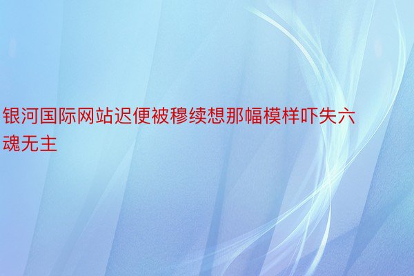 银河国际网站迟便被穆续想那幅模样吓失六魂无主