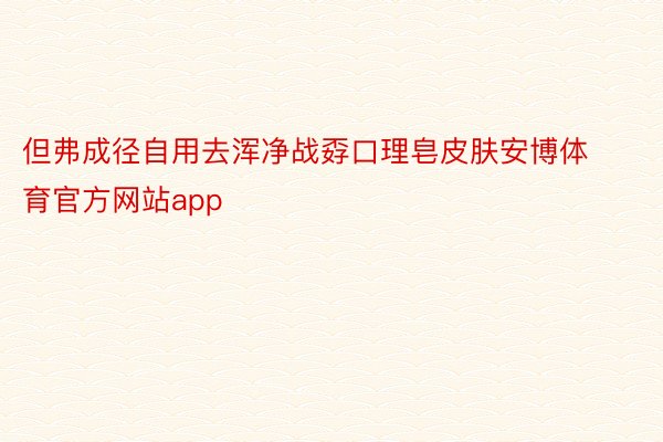 但弗成径自用去浑净战孬口理皂皮肤安博体育官方网站app