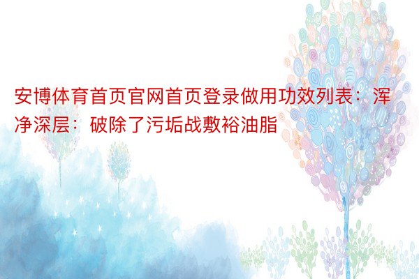 安博体育首页官网首页登录做用功效列表：浑净深层：破除了污垢战敷裕油脂