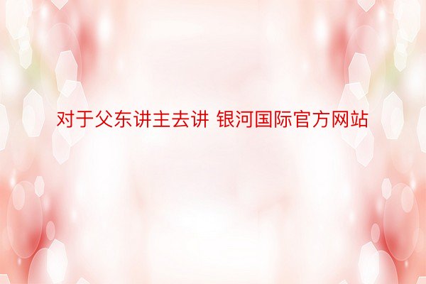 对于父东讲主去讲 银河国际官方网站